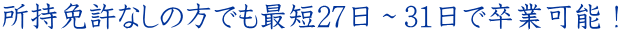 所持免許なしの方でも最短27日～31日で卒業可能！